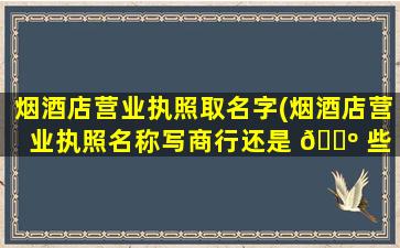 烟酒店营业执照取名字(烟酒店营业执照名称写商行还是 🌺 些 🐶 店)